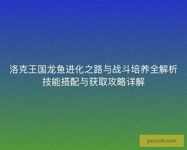 洛克王国龙鱼进化之路与战斗培养全解析技能搭配与获取攻略详解