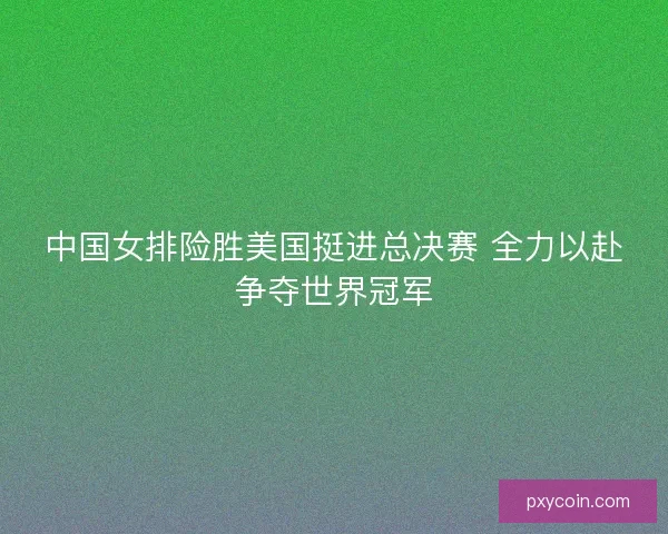 中国女排险胜美国挺进总决赛 全力以赴争夺世界冠军