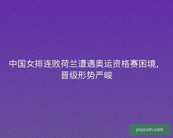 中国女排连败荷兰遭遇奥运资格赛困境，晋级形势严峻