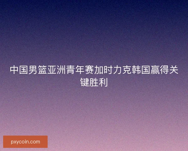 中国男篮亚洲青年赛加时力克韩国赢得关键胜利