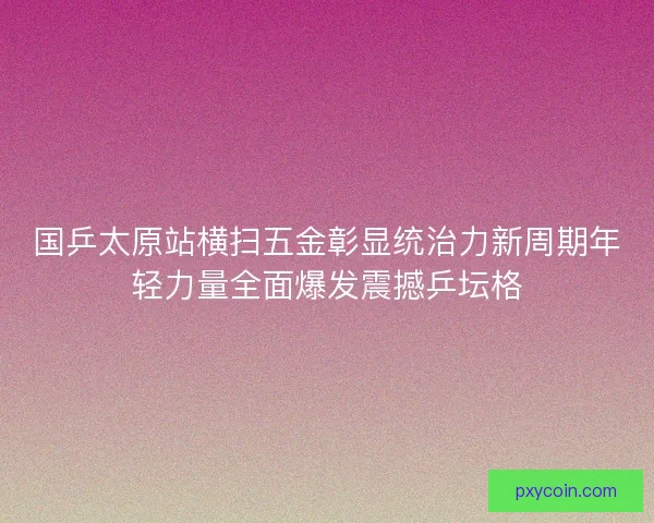 国乒太原站横扫五金彰显统治力新周期年轻力量全面爆发震撼乒坛格