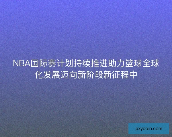 NBA国际赛计划持续推进助力篮球全球化发展迈向新阶段新征程中