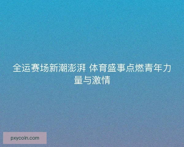 全运赛场新潮澎湃 体育盛事点燃青年力量与激情