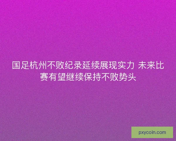 国足杭州不败纪录延续展现实力 未来比赛有望继续保持不败势头